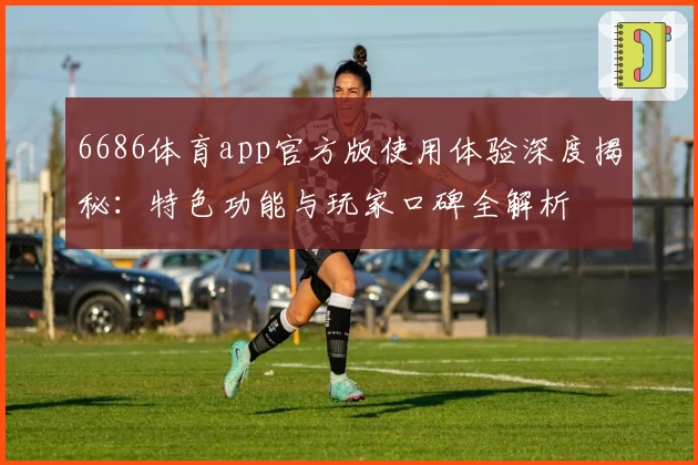 6686体育app官方版使用体验深度揭秘：特色功能与玩家口碑全解析