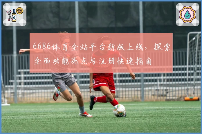 6686体育全站平台新版上线，探索全面功能亮点与注册快速指南