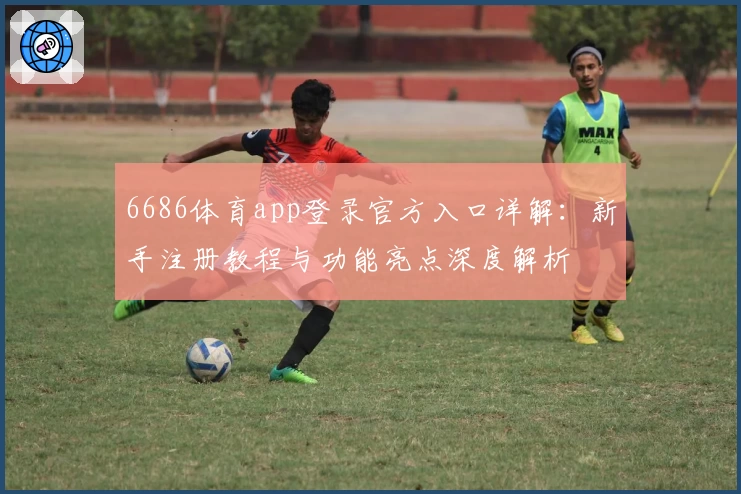 6686体育app登录官方入口详解：新手注册教程与功能亮点深度解析
