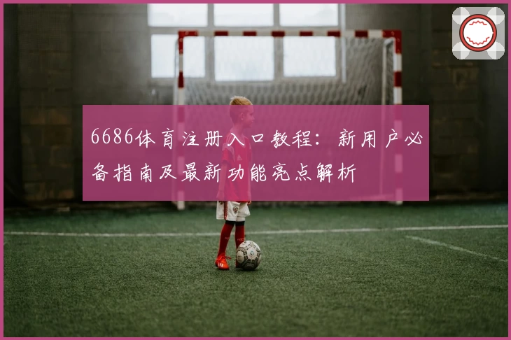 6686体育注册入口教程：新用户必备指南及最新功能亮点解析