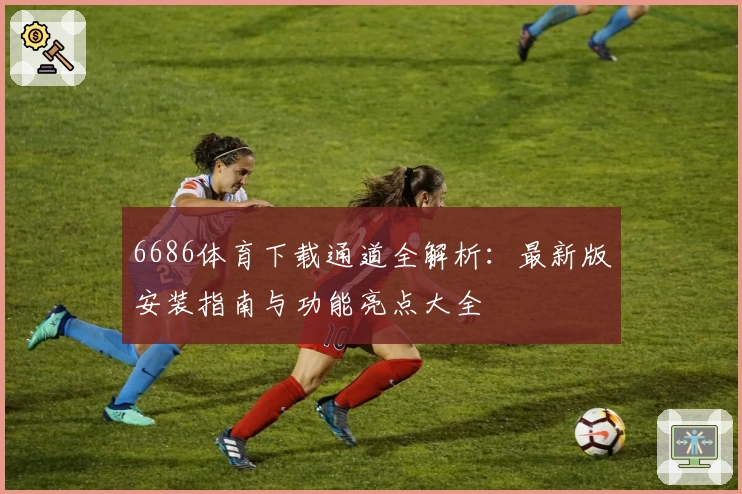 6686体育下载通道全解析：最新版安装指南与功能亮点大全
