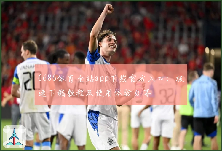 6686体育全站app下载官方入口:极速下载教程及使用体验分享