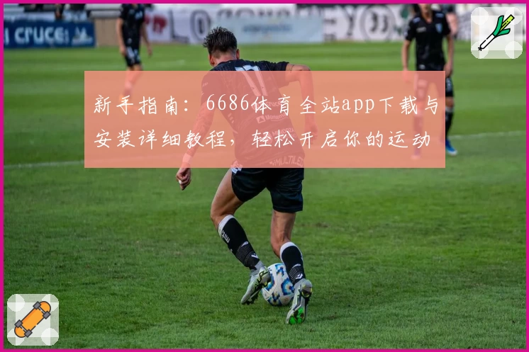 新手指南:6686体育全站app下载与安装详细教程,轻松开启你的运动精彩旅程