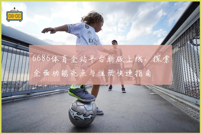 6686体育全站平台新版上线，探索全面功能亮点与注册快速指南