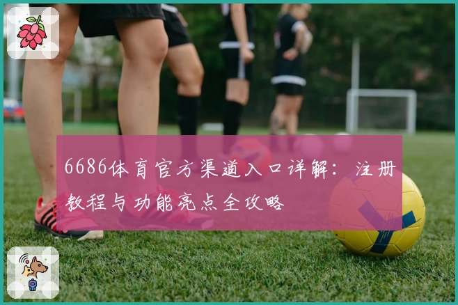 6686体育官方渠道入口详解：注册教程与功能亮点全攻略