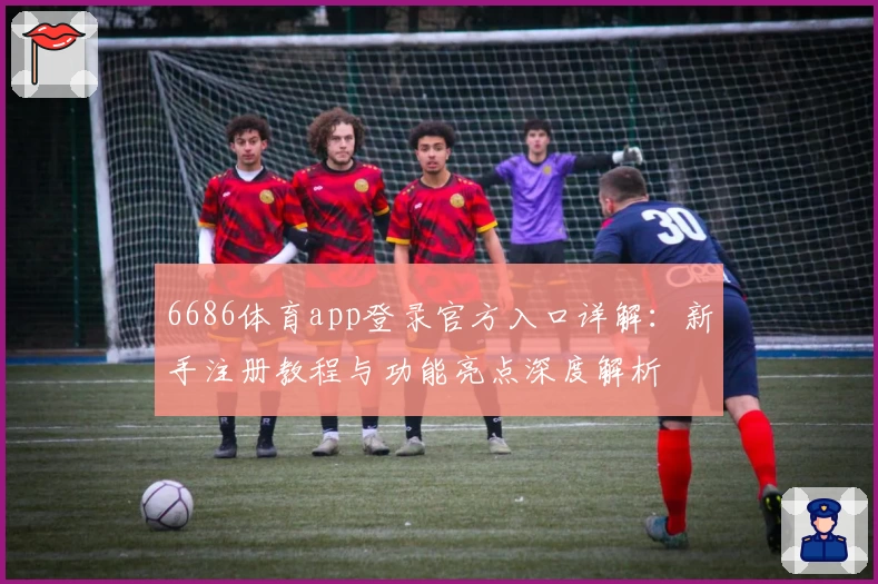 6686体育app登录官方入口详解：新手注册教程与功能亮点深度解析